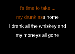 It's time to take...

my drunk ass home

I drank all the whiskey and

my moneys all gone