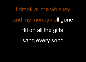 I drank all lhe whiskey
and my moneys all gone

Hit on all the gills,

sang every song