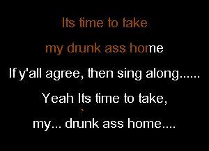 Its time to take
my drunk ass home
Ify'all agree, then sing along ......
Yeah Its time to take,

my... dnjnk ass h0me....