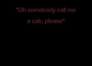 Oh somebody call me

a cab, please