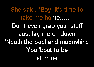 She said, Boy, it's time to
take me home .......

Don't even grab your stuff
Just lay me on down
'Neath the pool and moonshine
You 'bout to be
all mine