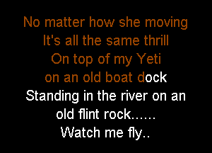 No matter how she moving
It's all the same thrill
On top of my Yeti
on an old boat dock
Standing in the river on an
old flint rock ......

Watch me fly.. I