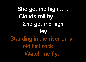 She get me high ......
Clouds roll by ........
She get me high

Hey!
Standing in the river on an
old flint rock ......
Watch me f1y..