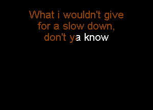 What i wouldn't give
for a slow down,
don't ya know