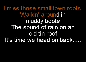 I miss those small town roots,
Walkin' around in
muddy boots
The sound of rain on an
old tin roof
It's time we head on back .....