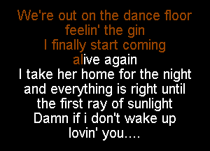 We're out on the dance floor
feelin' the gin
I finally start coming
alive again
I take her home for the night
and everything is right until
the first ray of sunlight
Damn ifi don't wake up
lovin' you....