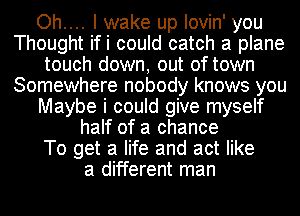 Oh.... I wake up lovin' you
Thought ifi could catch a plane
touch down, out of town
Somewhere nobody knows you
Maybe i could give myself
half of a chance
To get a life and act like
a different man