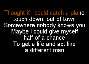 Thought ifi could catch a plane
touch down, out of town
Somewhere nobody knows you
Maybe i could give myself
half of a chance
To get a life and act like
a different man