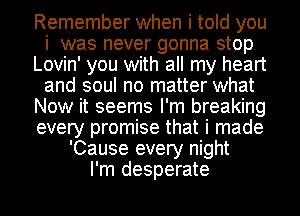 Remember when i told you
i was never gonna stop
Lovin' you with all my heart
and soul no matter what
Now it seems I'm breaking
every promise that i made
'Cause every night
I'm desperate