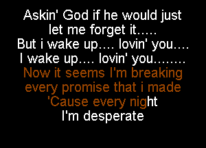 Askin' God if he would just
let me forget it .....
But i wake up.... lovin' you....
I wake up.... lovin' you ........
Now it seems I'm breaking
every promise that i made
'Cause every night
I'm desperate