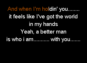 And when I'm holdin' you ........
it feels like I've got the world
in my hands

Yeah, a better man
is who i am ........... with you .......