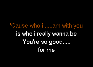 'Cause who i ...... am with you

is who i really wanna be
You're so good .....
for me