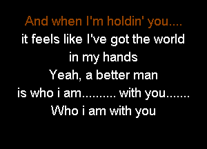 And when I'm holdin' you....
it feels like I've got the world
in my hands

Yeah, a better man
is who i am .......... with you .......
Who i am with you