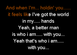 And when I'm... holdin' you ......
it feels like I've got the world
in my ..... hands
Yeah, a better man
is who i am ..... with you...
Yeah that's who i am .....
with you...