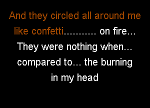 And they circled all around me
like confetti ........... on fire...
They were nothing when...
compared to... the burning

in my head