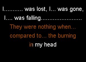 I ........... was lost, I... was gone,
I.... was falling ........................
They were nothing when...
compared to... the burning
in my head