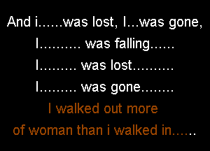 And i ...... was lost, I...was gone,

I .......... was falling ......
I ......... was lost ..........
I ......... was gone ........

I walked out more
of woman than i walked in ......