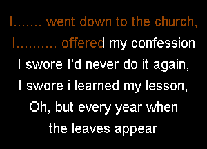 I ....... went down to the church,
I .......... offered my confession
I swore I'd never do it again,

I swore i learned my lesson,
Oh, but every year when
the leaves appear