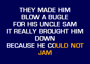 THEY MADE HIM
BLOW A BUGLE
FOR HIS UNCLE SAM
IT REALLY BROUGHT HIM
DOWN
BECAUSE HE COULD NOT
JAM