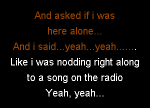 And asked if i was
here alone...

And i said...yeah...yeah .......
Like i was nodding right along
to a song on the radio
Yeah, yeah...