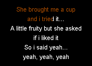 She brought me a cup
and i tried it...
A little fruity but she asked

if i liked it
So i said yeah...
yeah, yeah. yeah
