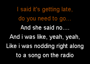 I said it's getting late,
do you need to go...
And she said no....
And i was like, yeah, yeah,
Like i was nodding right along
to a song on the radio