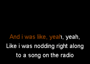 And i was like, yeah, yeah,
Like i was nodding right along
to a song on the radio