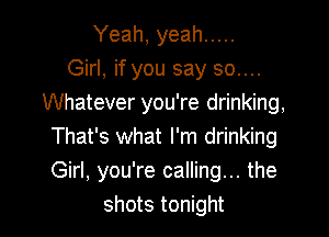 Yeah, yeah .....
Girl, if you say 30....
Whatever you're drinking,

That's what I'm drinking
Girl, you're calling... the
shots tonight