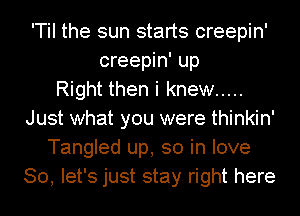 'Til the sun starts creepin'
creepin' up
Right then i knew .....
Just what you were thinkin'
Tangled up, so in love
So, let's just stay right here