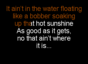 It aintt in the water floating
like a bobber soaking
up that hot sunshine

As good as it gets,
no that ain't where
it is...