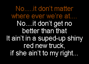No ..... it donnt matter
where ever were at...
No....it donnt get no
better than that
It ainnt in a suped-up shiny
red new truck,
if she ainnt to my right...