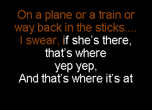 On a plane or a train or
way back in the sticks...
I swear, if shes there,

thafs where

yep YeP'
And that's where ifs at