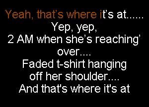 Yeah, thafs where ifs at ......
Yep, yep,
2 AM when shes reaching,
oven.
Faded t-shirt hanging
off her shoulder....
And that's where it's at