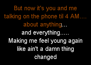 But now it's you and me
talking on the phone til 4 AM...
about anything...
and everything .....
Making me feel young again
like ain't a damn thing
changed