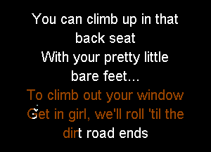 You can climb up in that
back seat
With your pretty little

bare feet...
To climb out your window
Get in girl, we'll roll 'til the
dirt road ends