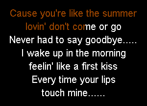 Cause you're like the summer
Iovin' don't come or go
Never had to say goodbye .....
I wake up in the morning
feelin' like a first kiss
Every time your lips
touch mine ......