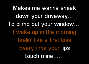 Makes me wanna sneak
down your driveway...
To climb out your window...
I wake up in the morning
feelin' like a first kiss
Every time your lips
touch mine ......