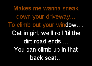 Makes me wanna sneak
down your driveway...
To climb out your window...
Get in girl, we'll roll 'til the
dirt road ends....
You can climb up in that
back seat...