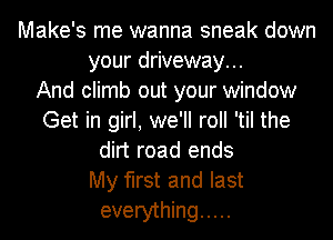 Make's me wanna sneak down
your driveway...

And climb out your window
Get in girl, we'll roll 'til the
dirt road ends
My first and last
everything .....