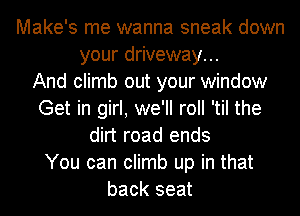 Make's me wanna sneak down
your driveway...

And climb out your window
Get in girl, we'll roll 'til the
dirt road ends
You can climb up in that
back seat