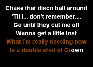 Chase that disco ball around
T i... dth remember....
G0 until they cut me off
Wanna get a little lost
What Pm really needing now
Is a double shot of Crown