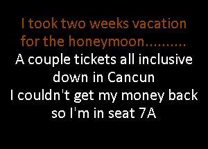 Itooktwo weeks vacation
for the honeymoon ..........
A couple tickets all inclusive
down in Cancun
I couldn't get my money back
so I'm in seat 7A