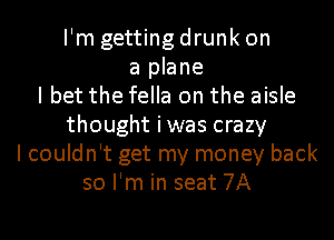 I'm getting drunk on
a plane
I bet the fella on the aisle
thought iwas crazy
I couldn't get my money back
so I'm in seat 7A