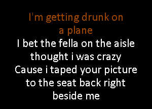 I'm getting drunk on
a plane
I bet the fella on the aisle
thought iwas crazy
Cause itaped your picture
to the seat back right
beside me