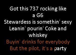 Got this 737 rocking like
a G6
Stewa rdess is somethin' sexy
Leanin' pourin' Coke and
whiskey
Buyin' drinks for everybody
But the pilot, it's a party