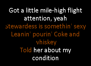 Got a little miIe-high flight
attention, yeah
Stewa rdess is somethin' sexy
Leanin' pourin' Coke and
whiskey
Told her about my
condition