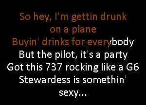So hey, I'm gettin'drunk
on a plane
Buyin' drinks for everybody
But the pilot, it's a party
Got this 737 rocking like a G6
Stewardess is somethin'
sexy.