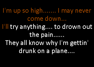 I'm up so high ....... I may never
come down...
I'll try anything... to drown out
the pain ......
They all know why I'm gettin'
drunk on a plane....