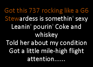 Got this 737 rocking like a G6
Stewa rdess is somethin' sexy
Leanin' pourin' Coke and
whiskey
Told her about my condition
Got a little miIe-high flight
attention ......