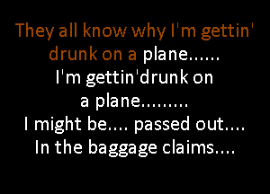 They all know why I'm gettin'
drunk on a plane ......
I'm gettin'drunk on
a plane .........
I might be.... passed out....
In the baggage claims....